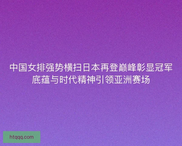 中国女排强势横扫日本再登巅峰彰显冠军底蕴与时代精神引领亚洲赛场