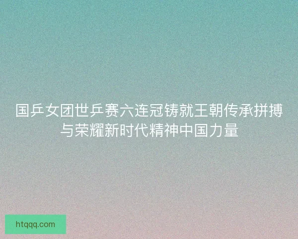 国乒女团世乒赛六连冠铸就王朝传承拼搏与荣耀新时代精神中国力量