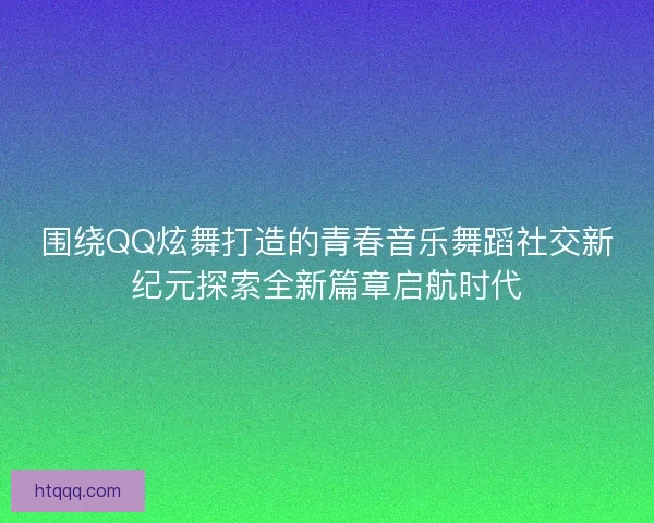 围绕QQ炫舞打造的青春音乐舞蹈社交新纪元探索全新篇章启航时代