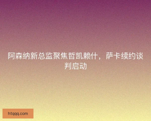 阿森纳新总监聚焦哲凯赖什，萨卡续约谈判启动