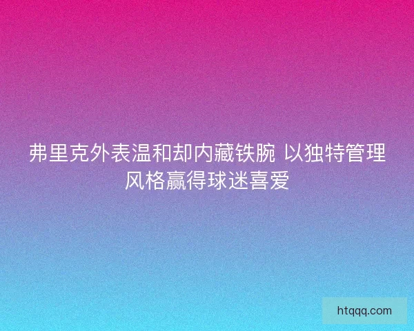 弗里克外表温和却内藏铁腕 以独特管理风格赢得球迷喜爱