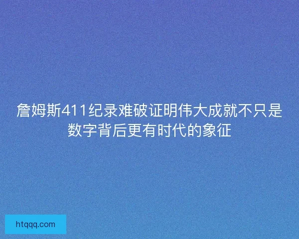 詹姆斯411纪录难破证明伟大成就不只是数字背后更有时代的象征