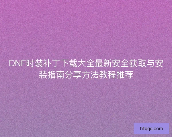 DNF时装补丁下载大全最新安全获取与安装指南分享方法教程推荐