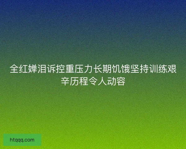 全红婵泪诉控重压力长期饥饿坚持训练艰辛历程令人动容