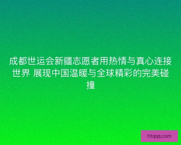 成都世运会新疆志愿者用热情与真心连接世界 展现中国温暖与全球精彩的完美碰撞