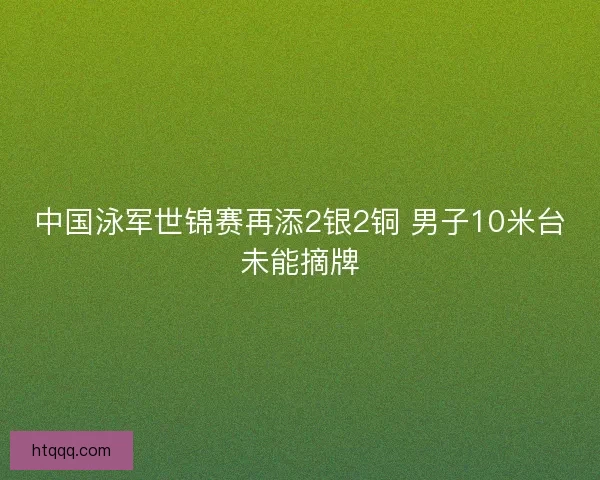 中国泳军世锦赛再添2银2铜 男子10米台未能摘牌