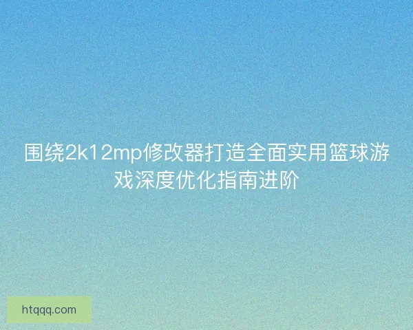 围绕2k12mp修改器打造全面实用篮球游戏深度优化指南进阶