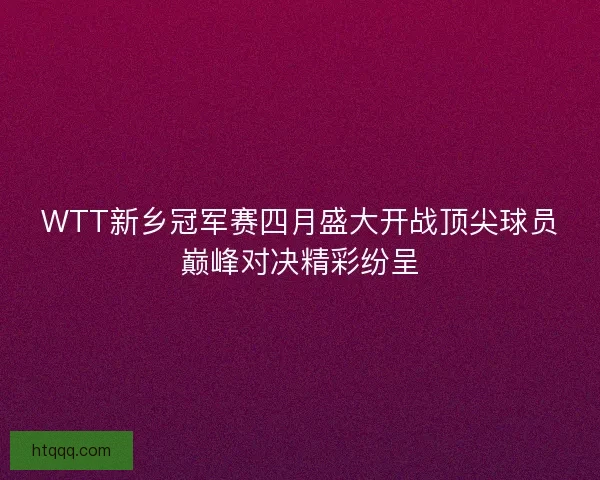 WTT新乡冠军赛四月盛大开战顶尖球员巅峰对决精彩纷呈