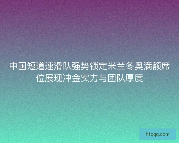 中国短道速滑队强势锁定米兰冬奥满额席位展现冲金实力与团队厚度