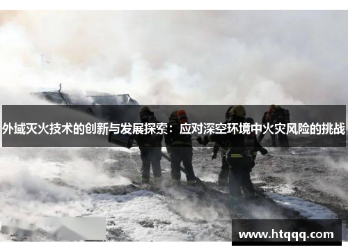 外域灭火技术的创新与发展探索：应对深空环境中火灾风险的挑战